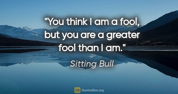 Sitting Bull quote: "You think I am a fool, but you are a greater fool than I am."