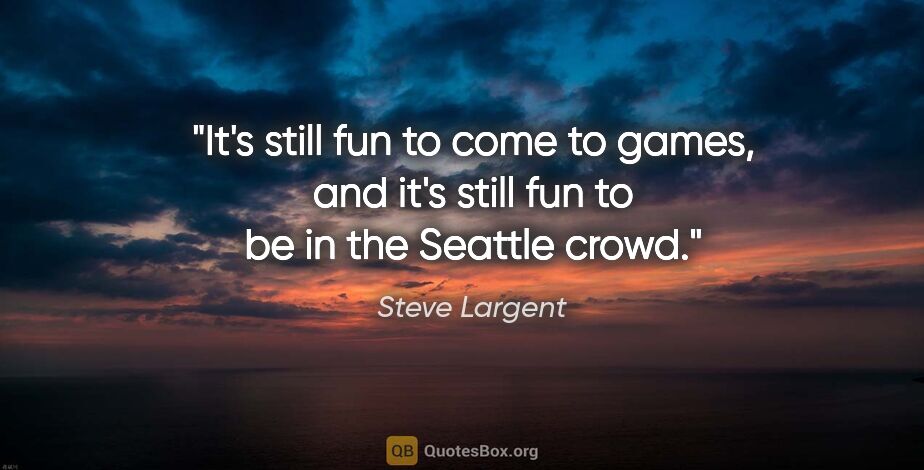 Steve Largent quote: "It's still fun to come to games, and it's still fun to be in..."