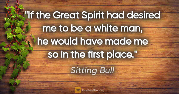 Sitting Bull quote: "If the Great Spirit had desired me to be a white man, he would..."