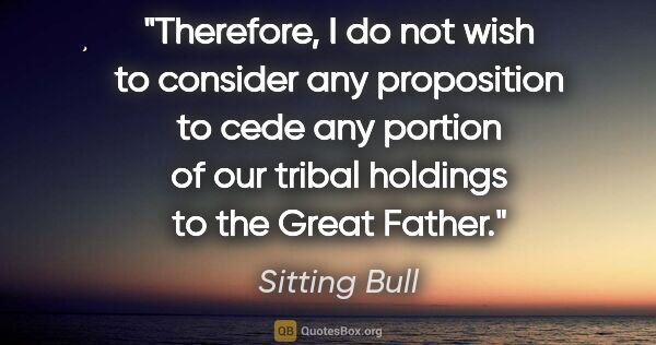 Sitting Bull quote: "Therefore, I do not wish to consider any proposition to cede..."