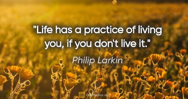 Philip Larkin quote: "Life has a practice of living you, if you don't live it."