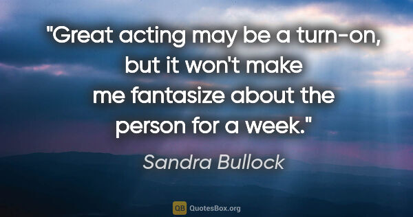Sandra Bullock quote: "Great acting may be a turn-on, but it won't make me fantasize..."
