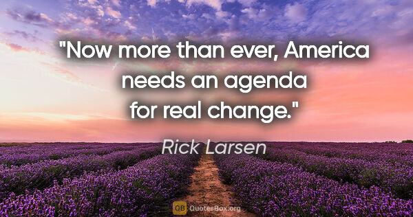 Rick Larsen quote: "Now more than ever, America needs an agenda for real change."
