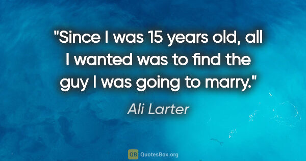 Ali Larter quote: "Since I was 15 years old, all I wanted was to find the guy I..."