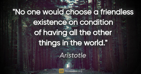 Aristotle quote: "No one would choose a friendless existence on condition of..."