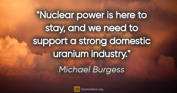 Michael Burgess quote: "Nuclear power is here to stay, and we need to support a strong..."