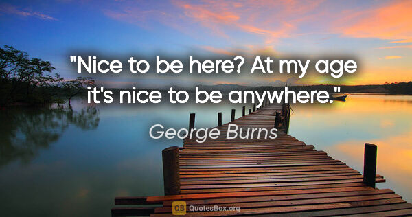 George Burns quote: "Nice to be here? At my age it's nice to be anywhere."