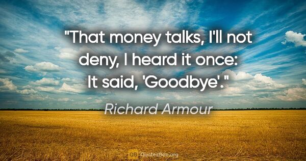 Richard Armour quote: "That money talks, I'll not deny, I heard it once: It said,..."
