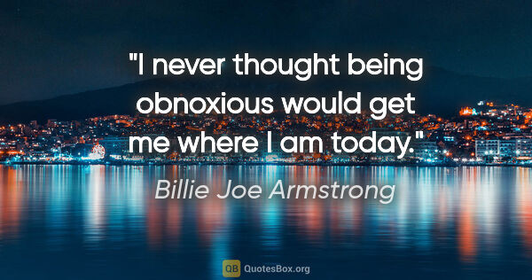 Billie Joe Armstrong quote: "I never thought being obnoxious would get me where I am today."