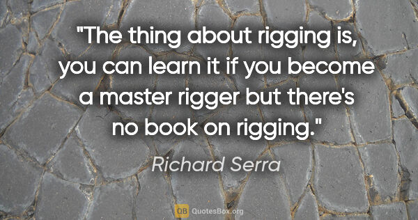 Richard Serra quote: "The thing about rigging is, you can learn it if you become a..."