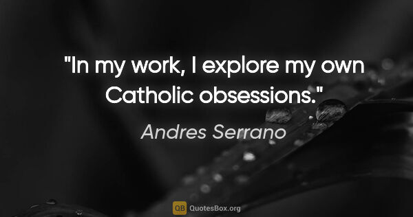 Andres Serrano quote: "In my work, I explore my own Catholic obsessions."