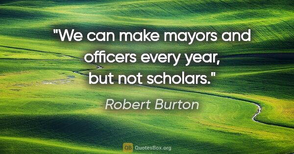 Robert Burton quote: "We can make mayors and officers every year, but not scholars."