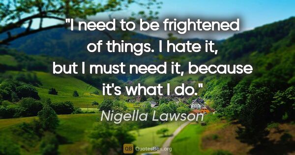 Nigella Lawson quote: "I need to be frightened of things. I hate it, but I must need..."