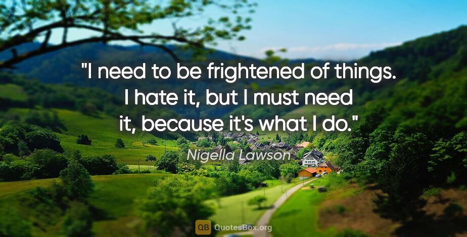 Nigella Lawson quote: "I need to be frightened of things. I hate it, but I must need..."
