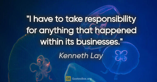 Kenneth Lay quote: "I have to take responsibility for anything that happened..."