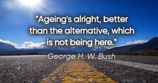 George H. W. Bush quote: "Ageing's alright, better than the alternative, which is not..."