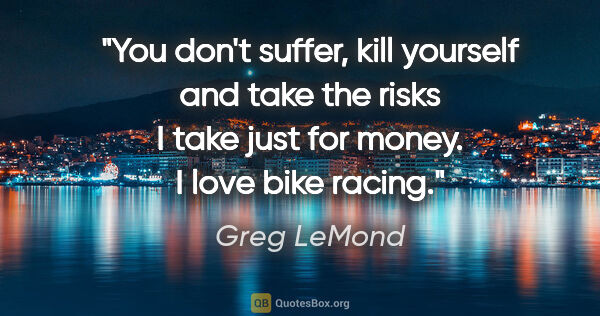 Greg LeMond quote: "You don't suffer, kill yourself and take the risks I take just..."