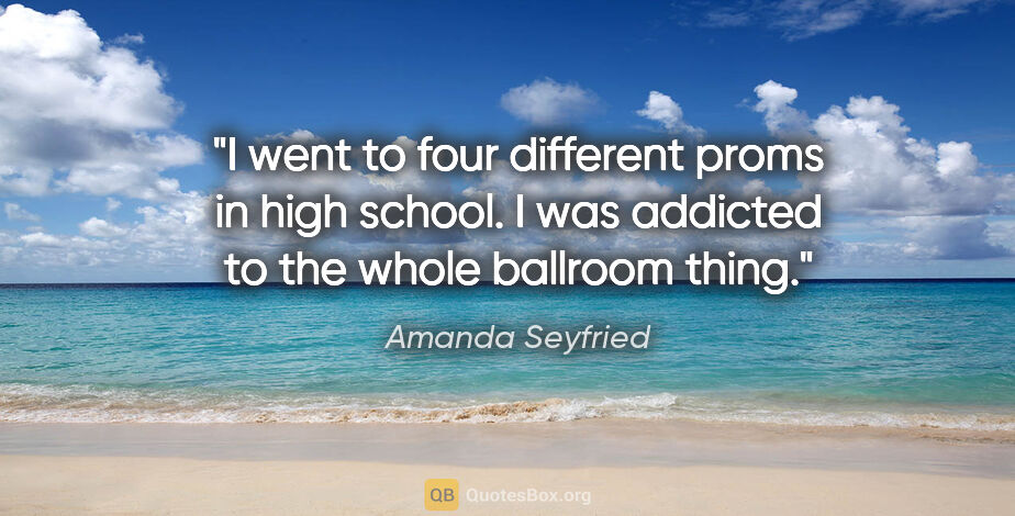 Amanda Seyfried quote: "I went to four different proms in high school. I was addicted..."