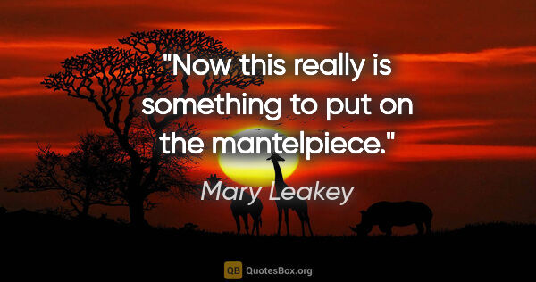 Mary Leakey quote: "Now this really is something to put on the mantelpiece."