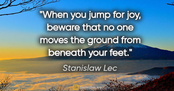 Stanislaw Lec quote: "When you jump for joy, beware that no one moves the ground..."
