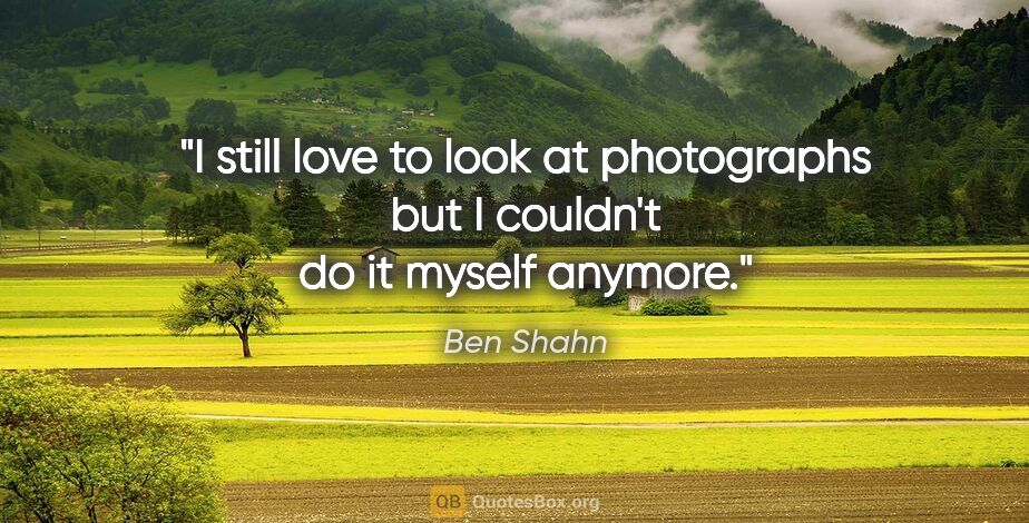 Ben Shahn quote: "I still love to look at photographs but I couldn't do it..."