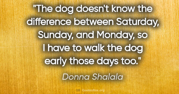 Donna Shalala quote: "The dog doesn't know the difference between Saturday, Sunday,..."