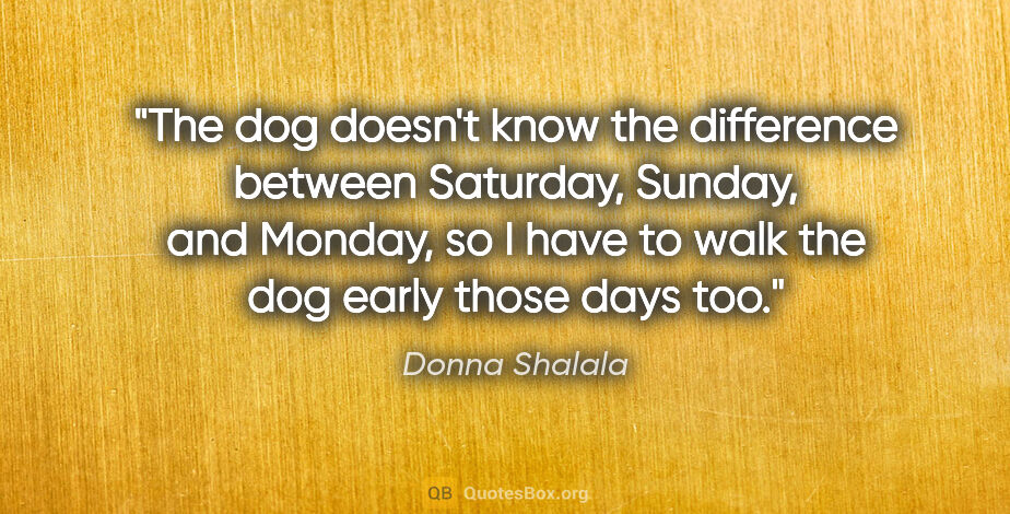 Donna Shalala quote: "The dog doesn't know the difference between Saturday, Sunday,..."