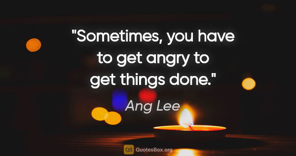 Ang Lee quote: "Sometimes, you have to get angry to get things done."