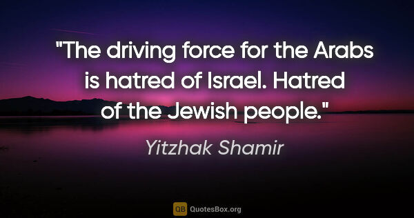 Yitzhak Shamir quote: "The driving force for the Arabs is hatred of Israel. Hatred of..."