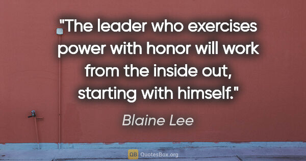 Blaine Lee quote: "The leader who exercises power with honor will work from the..."