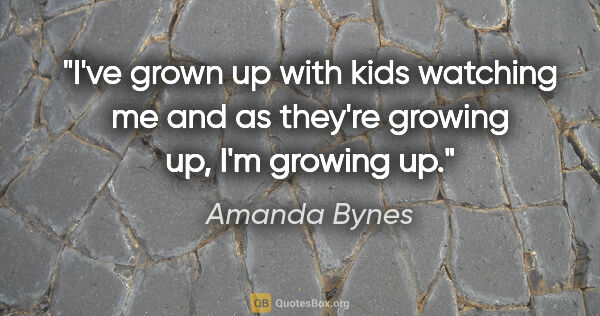 Amanda Bynes quote: "I've grown up with kids watching me and as they're growing up,..."
