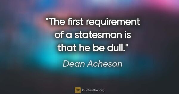 Dean Acheson quote: "The first requirement of a statesman is that he be dull."