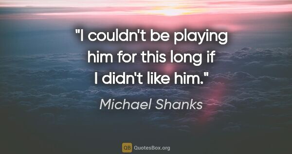 Michael Shanks quote: "I couldn't be playing him for this long if I didn't like him."