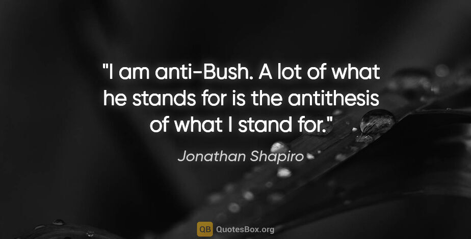 Jonathan Shapiro quote: "I am anti-Bush. A lot of what he stands for is the antithesis..."