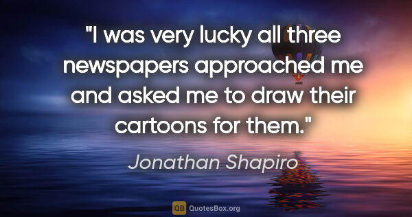 Jonathan Shapiro quote: "I was very lucky all three newspapers approached me and asked..."