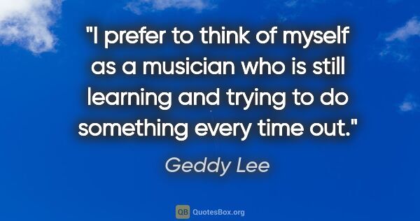 Geddy Lee quote: "I prefer to think of myself as a musician who is still..."