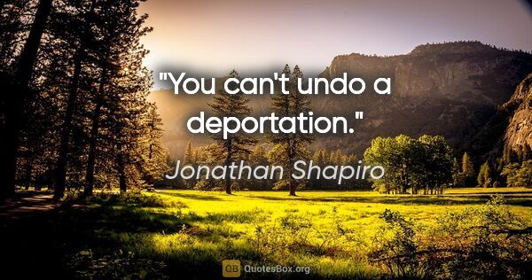 Jonathan Shapiro quote: "You can't undo a deportation."