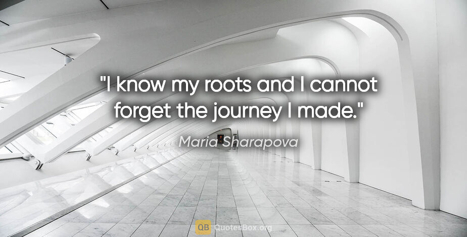 Maria Sharapova quote: "I know my roots and I cannot forget the journey I made."