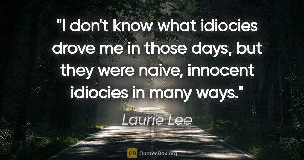 Laurie Lee quote: "I don't know what idiocies drove me in those days, but they..."