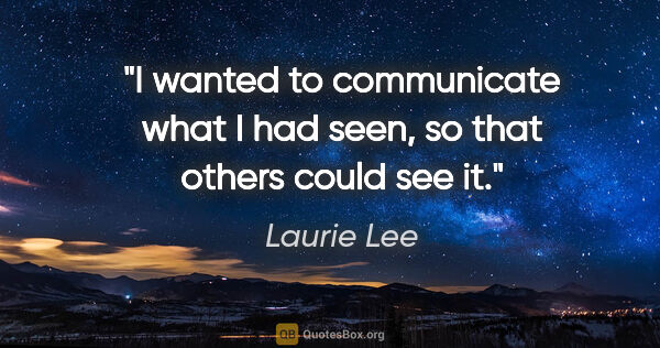 Laurie Lee quote: "I wanted to communicate what I had seen, so that others could..."