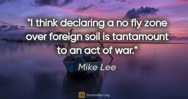 Mike Lee quote: "I think declaring a no fly zone over foreign soil is..."