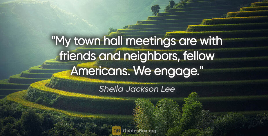 Sheila Jackson Lee quote: "My town hall meetings are with friends and neighbors, fellow..."
