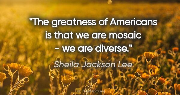 Sheila Jackson Lee quote: "The greatness of Americans is that we are mosaic - we are..."