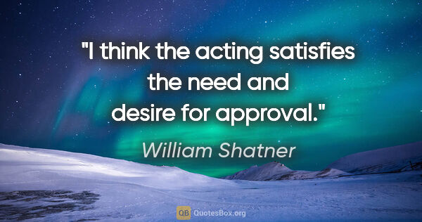 William Shatner quote: "I think the acting satisfies the need and desire for approval."