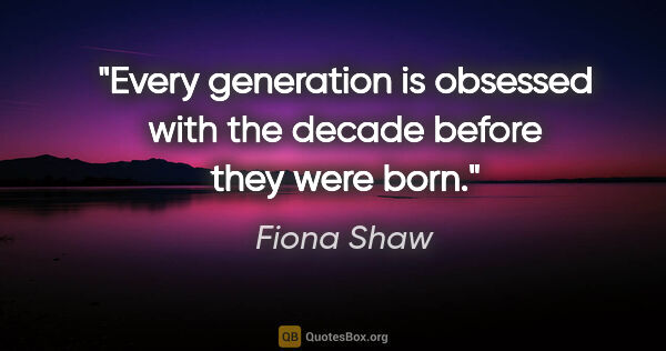 Fiona Shaw quote: "Every generation is obsessed with the decade before they were..."
