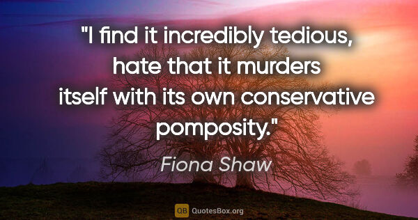 Fiona Shaw quote: "I find it incredibly tedious, hate that it murders itself with..."