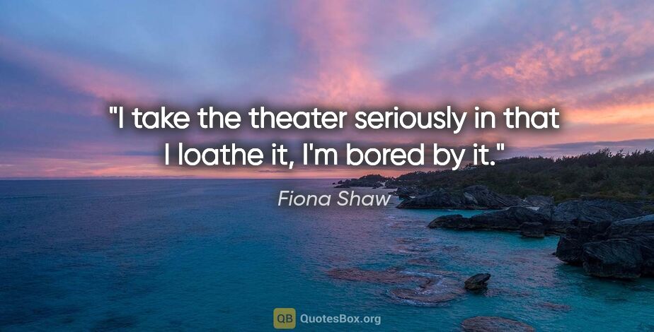 Fiona Shaw quote: "I take the theater seriously in that I loathe it, I'm bored by..."