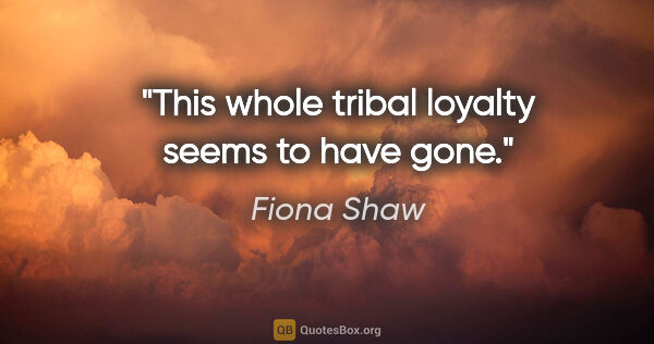 Fiona Shaw quote: "This whole tribal loyalty seems to have gone."