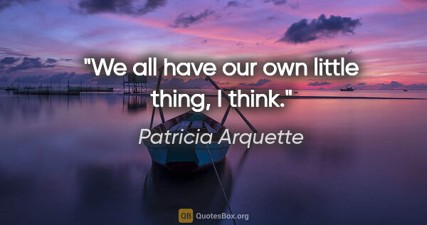 Patricia Arquette quote: "We all have our own little thing, I think."
