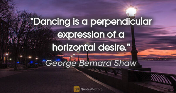 George Bernard Shaw quote: "Dancing is a perpendicular expression of a horizontal desire."